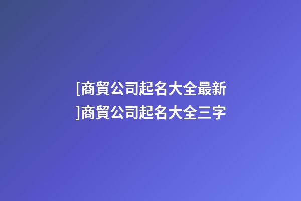 [商貿公司起名大全最新]商貿公司起名大全三字-第1張-公司起名-玄機派